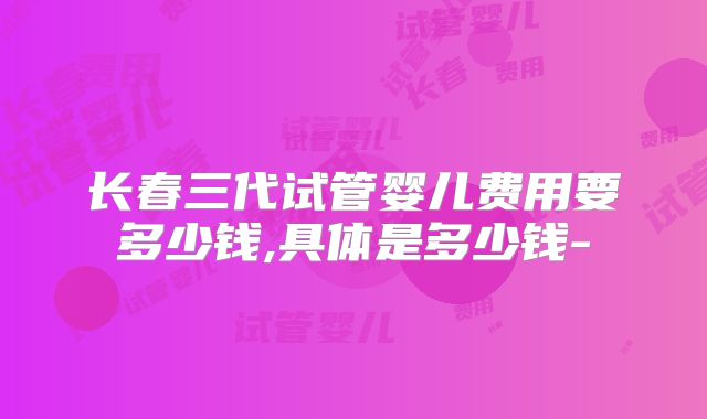 长春三代试管婴儿费用要多少钱,具体是多少钱-