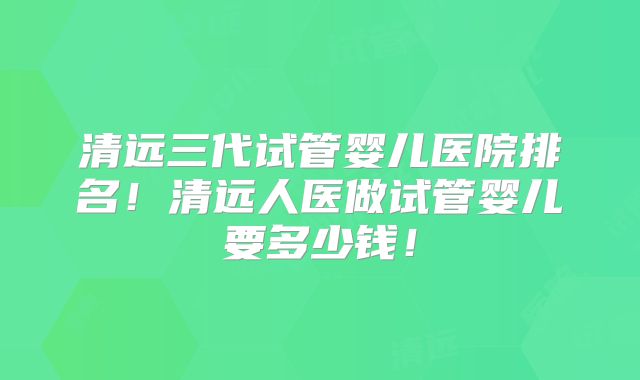 清远三代试管婴儿医院排名！清远人医做试管婴儿要多少钱！