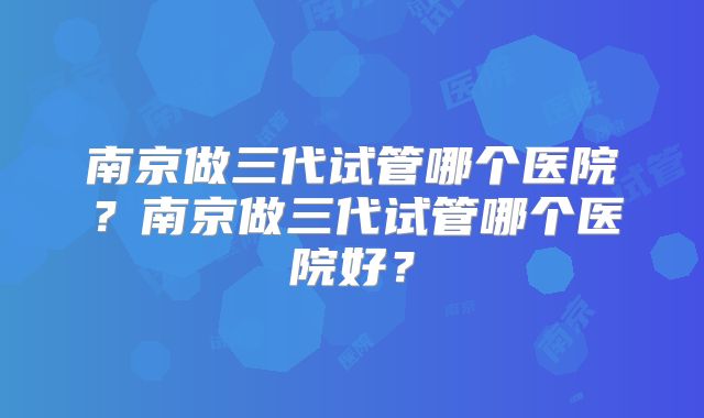 南京做三代试管哪个医院?南京做三代试管哪个医院好?