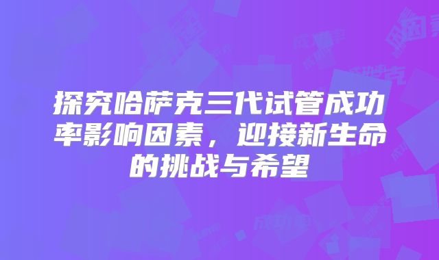 探究哈萨克三代试管成功率影响因素，迎接新生命的挑战与希望