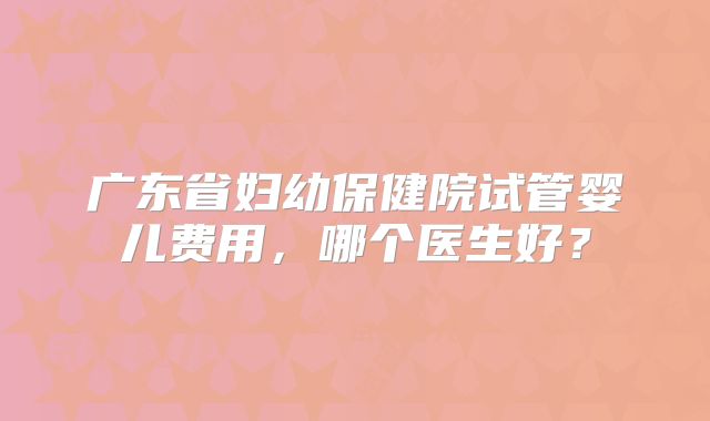 广东省妇幼保健院试管婴儿费用，哪个医生好？