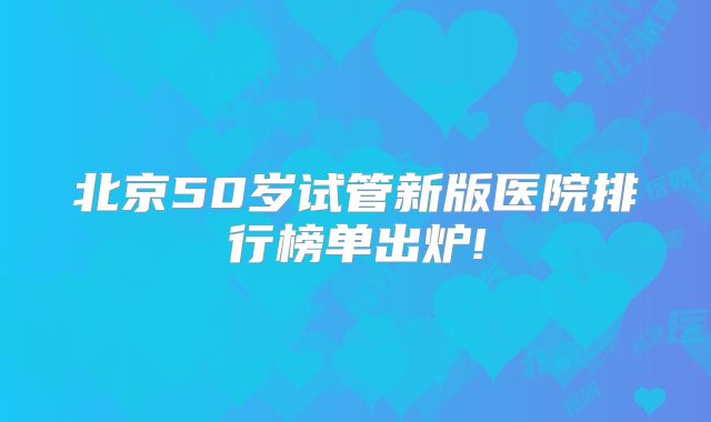 北京50岁试管新版医院排行榜单出炉!
