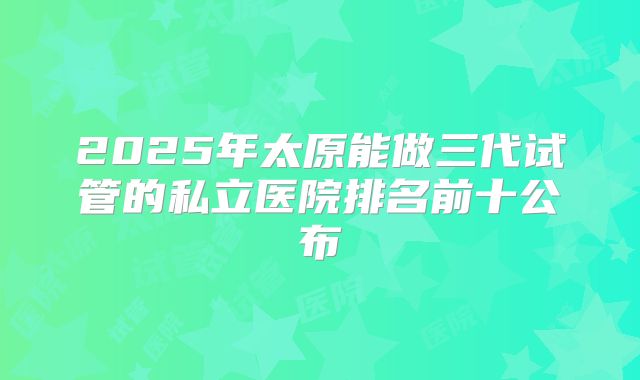 2025年太原能做三代试管的私立医院排名前十公布