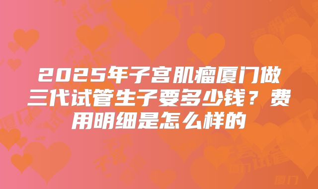 2025年子宫肌瘤厦门做三代试管生子要多少钱？费用明细是怎么样的