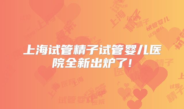 上海试管精子试管婴儿医院全新出炉了!