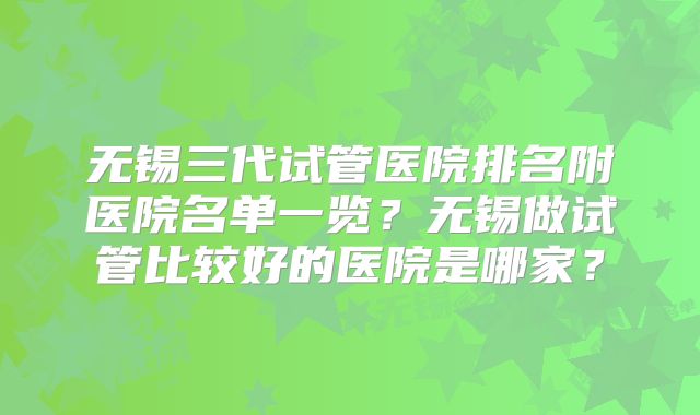 无锡三代试管医院排名附医院名单一览？无锡做试管比较好的医院是哪家？