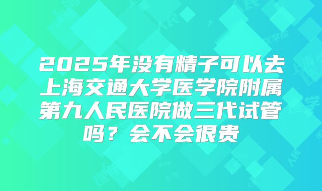 2025年没有精子可以去上海交通大学医学院附属第九人民医院做三代试管吗？会不会很贵