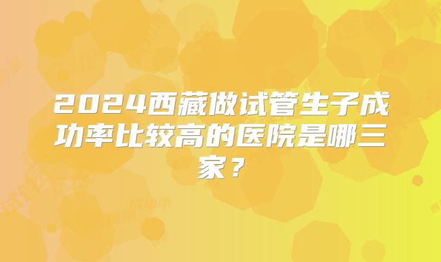 2024西藏做试管生子成功率比较高的医院是哪三家?