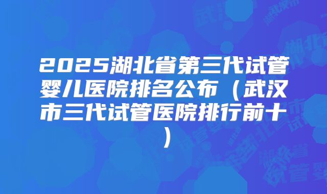 2025湖北省第三代试管婴儿医院排名公布（武汉市三代试管医院排行前十）