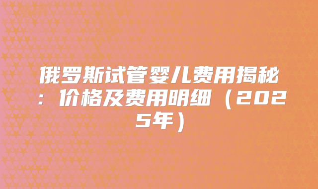 俄罗斯试管婴儿费用揭秘：价格及费用明细（2025年）