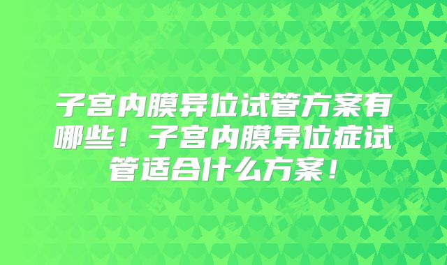 子宫内膜异位试管方案有哪些！子宫内膜异位症试管适合什么方案！