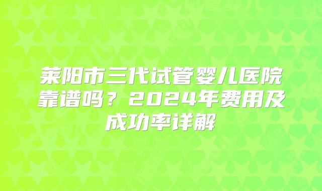 莱阳市三代试管婴儿医院靠谱吗?2024年费用及成功率详解