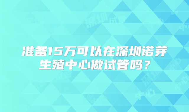 准备15万可以在深圳诺芽生殖中心做试管吗？