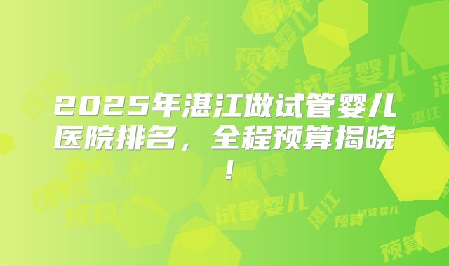 2025年湛江做试管婴儿医院排名，全程预算揭晓！