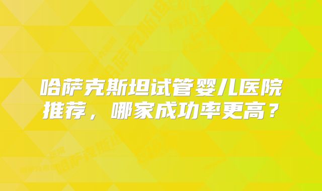 哈萨克斯坦试管婴儿医院推荐,哪家成功率更高?