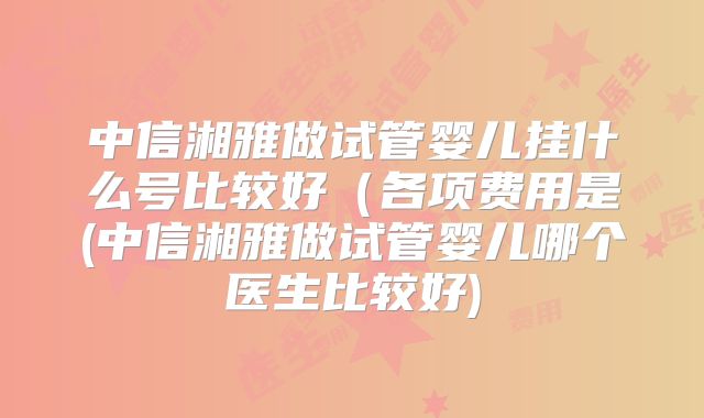 中信湘雅做试管婴儿挂什么号比较好（各项费用是(中信湘雅做试管婴儿哪个医生比较好)