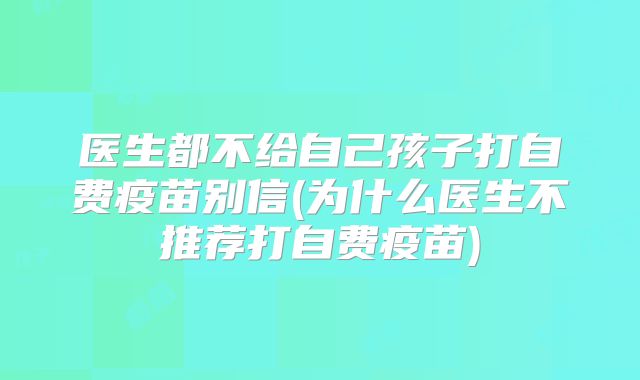 医生都不给自己孩子打自费疫苗别信(为什么医生不推荐打自费疫苗)