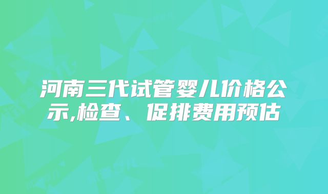 河南三代试管婴儿价格公示,检查、促排费用预估