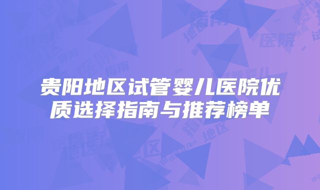 贵阳地区试管婴儿医院优质选择指南与推荐榜单
