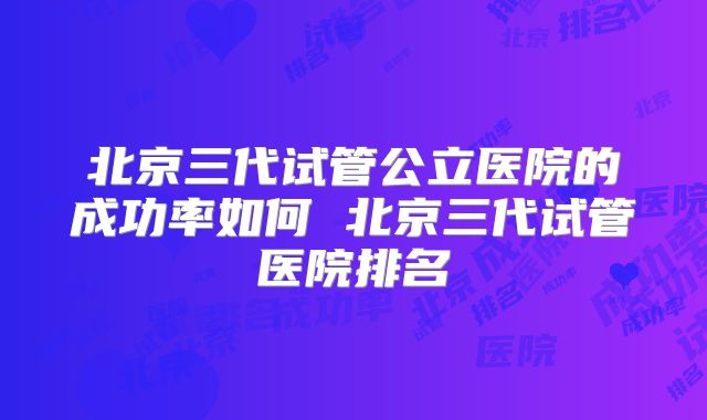北京三代试管公立医院的成功率如何 北京三代试管医院排名