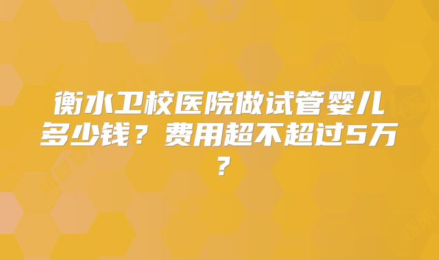衡水卫校医院做试管婴儿多少钱？费用超不超过5万？