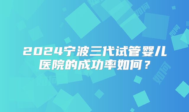 2024宁波三代试管婴儿医院的成功率如何？