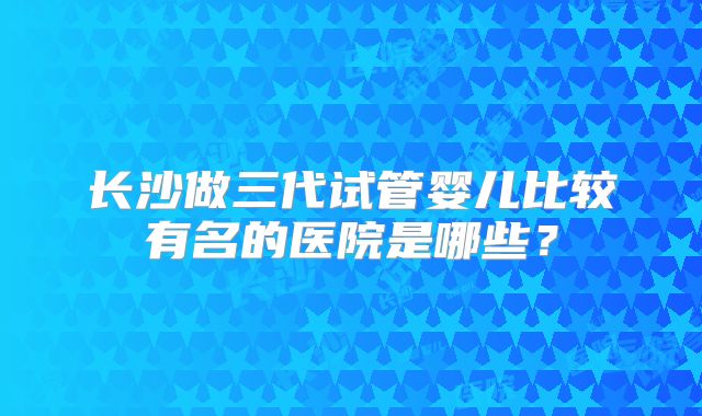 长沙做三代试管婴儿比较有名的医院是哪些?