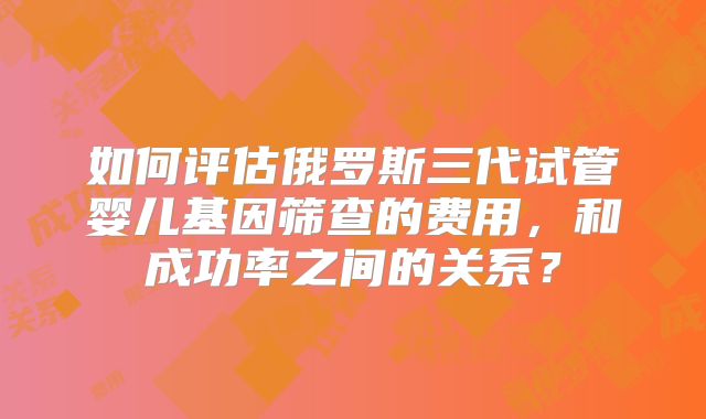 如何评估俄罗斯三代试管婴儿基因筛查的费用,和成功率之间的关系?