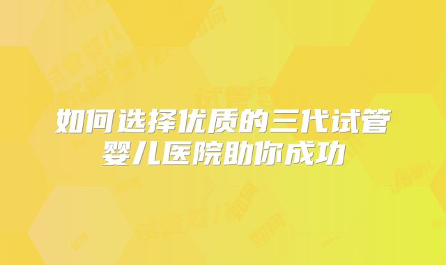 如何选择优质的三代试管婴儿医院助你成功
