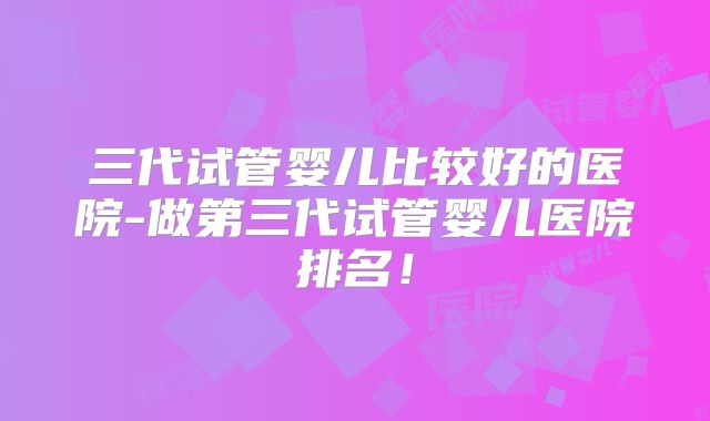 三代试管婴儿比较好的医院-做第三代试管婴儿医院排名!