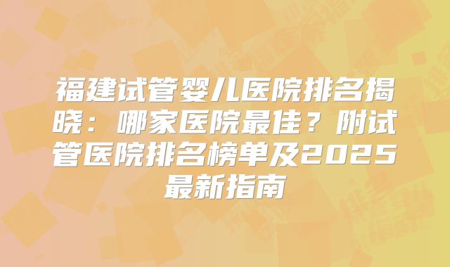 福建试管婴儿医院排名揭晓：哪家医院最佳？附试管医院排名榜单及2025最新指南