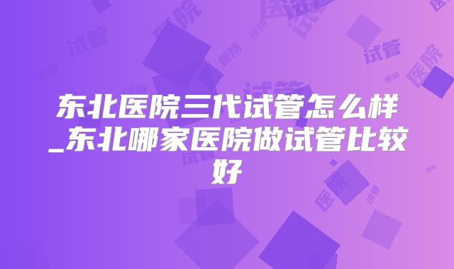 东北医院三代试管怎么样_东北哪家医院做试管比较好