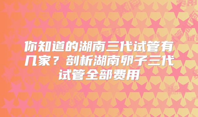 你知道的湖南三代试管有几家？剖析湖南卵子三代试管全部费用