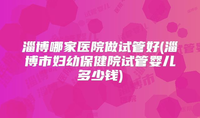 淄博哪家医院做试管好(淄博市妇幼保健院试管婴儿多少钱)