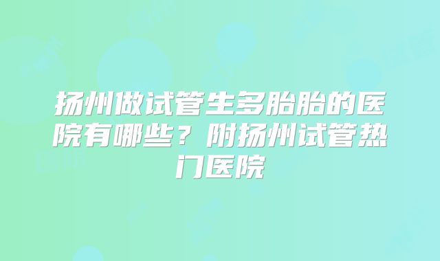 扬州做试管生多胎胎的医院有哪些？附扬州试管热门医院