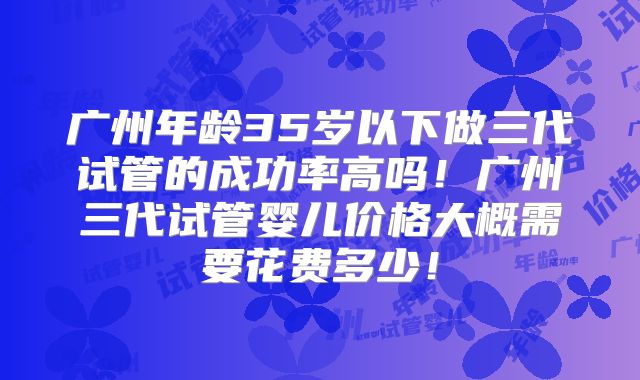 广州年龄35岁以下做三代试管的成功率高吗!广州三代试管婴儿价格大概需要花费多少!