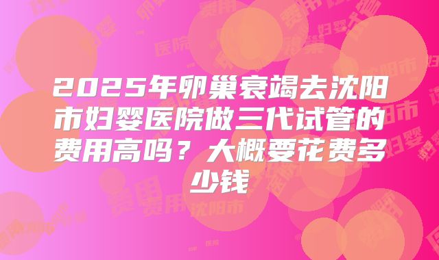 2025年卵巢衰竭去沈阳市妇婴医院做三代试管的费用高吗?大概要花费多少钱