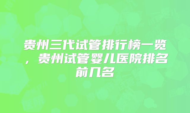 贵州三代试管排行榜一览,贵州试管婴儿医院排名前几名