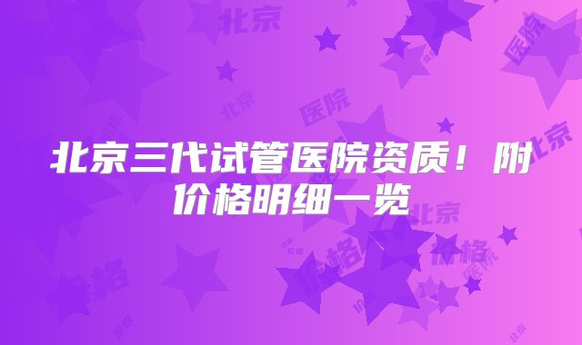 北京三代试管医院资质!附价格明细一览