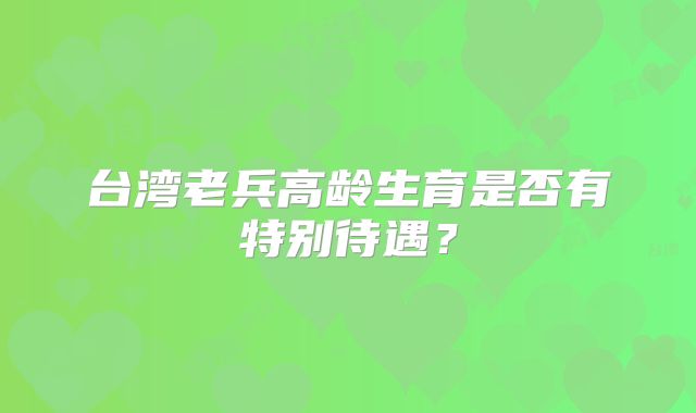 台湾老兵高龄生育是否有特别待遇？