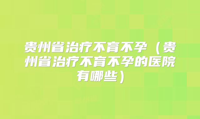 贵州省治疗不育不孕（贵州省治疗不育不孕的医院有哪些）