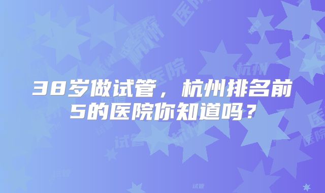 38岁做试管,杭州排名前5的医院你知道吗?