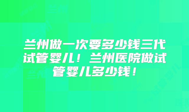 兰州做一次要多少钱三代试管婴儿!兰州医院做试管婴儿多少钱!