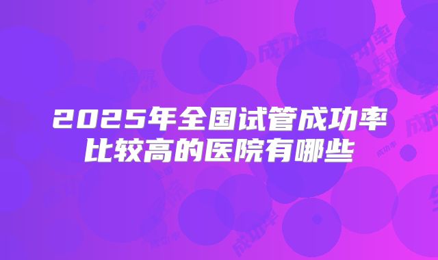 2025年全国试管成功率比较高的医院有哪些