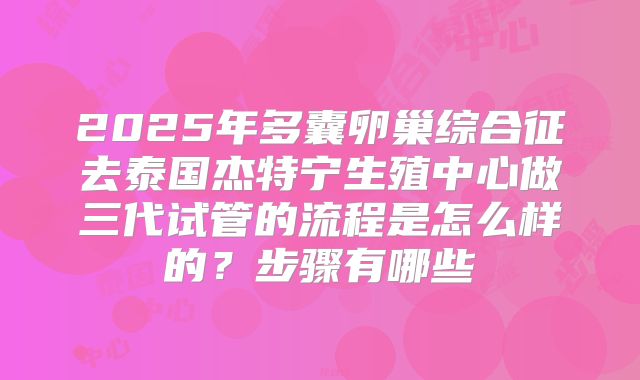 2025年多囊卵巢综合征去泰国杰特宁生殖中心做三代试管的流程是怎么样的？步骤有哪些