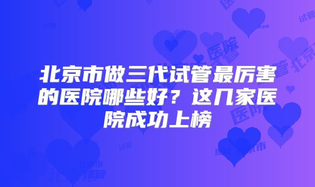 北京市做三代试管最厉害的医院哪些好？这几家医院成功上榜