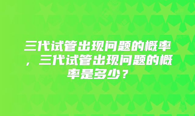 三代试管出现问题的概率，三代试管出现问题的概率是多少？