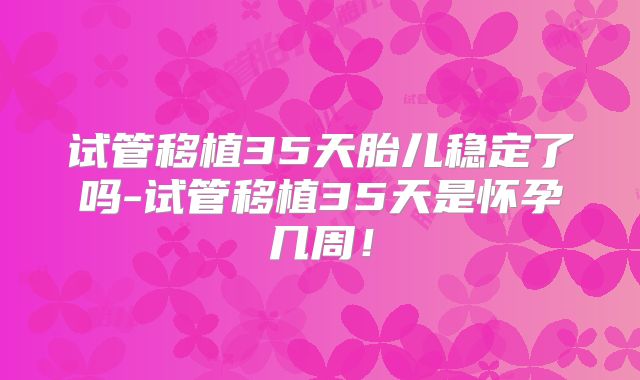 试管移植35天胎儿稳定了吗-试管移植35天是怀孕几周！