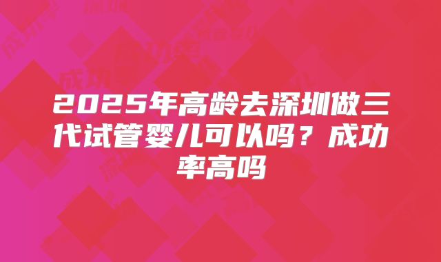 2025年高龄去深圳做三代试管婴儿可以吗？成功率高吗
