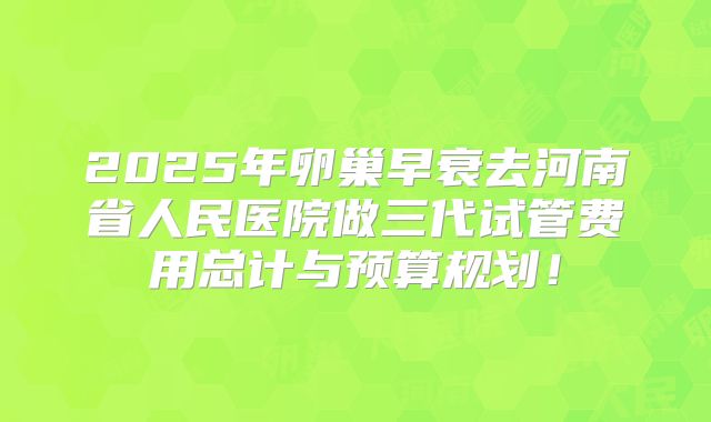 2025年卵巢早衰去河南省人民医院做三代试管费用总计与预算规划！
